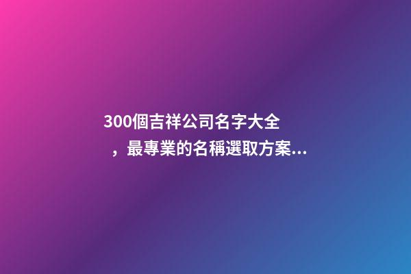 300個吉祥公司名字大全，最專業的名稱選取方案！